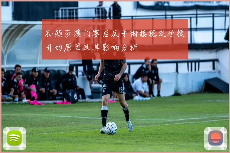孙颖莎澳门赛后反手衔接稳定性提升的原因及其影响分析