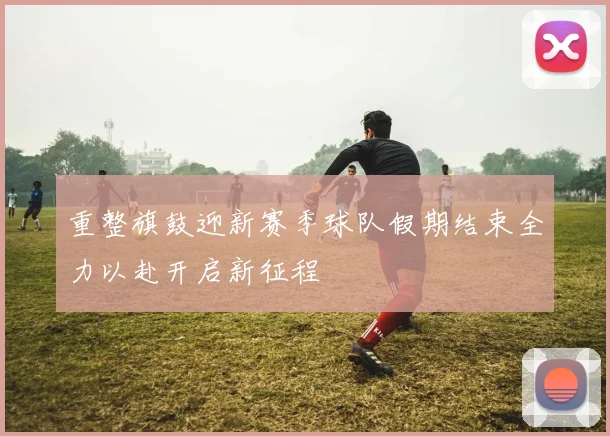 重整旗鼓迎新赛季球队假期结束全力以赴开启新征程