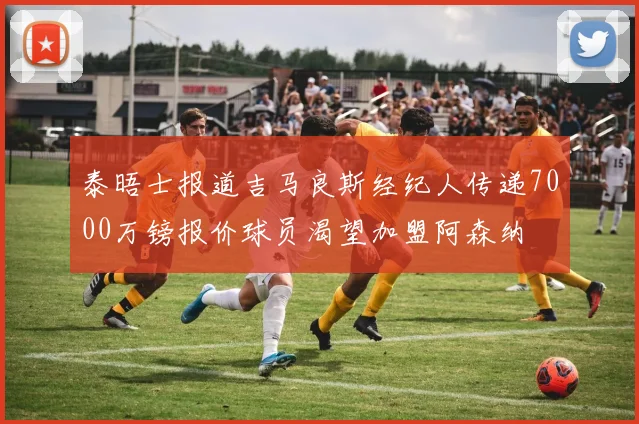 泰晤士报道吉马良斯经纪人传递7000万镑报价球员渴望加盟阿森纳